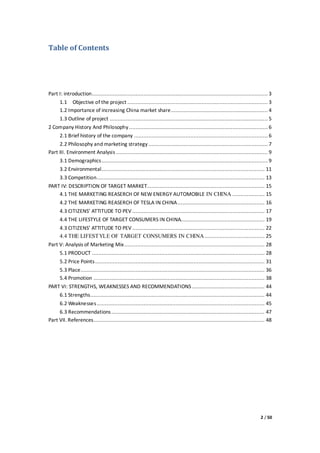 2 / 50
Table of Contents
Part I: introduction............................................................................................................. 3
1.1 Objective of the project ....................................................................................... 3
1.2 Importance of increasing China market share............................................................ 4
1.3 Outline of project .................................................................................................. 5
2 Company History And Philosophy...................................................................................... 6
2.1 Brief history of the company ................................................................................... 6
2.2 Philosophy and marketing strategy .......................................................................... 7
Part III. Environment Analysis .............................................................................................. 9
3.1 Demographics....................................................................................................... 9
3.2 Environmental..................................................................................................... 11
3.3 Competition........................................................................................................ 13
PART IV: DESCRIPTION OF TARGET MARKET......................................................................... 15
4.1 THE MARKETING REASERCH OF NEW ENERGY AUTOMOBILE IN CHINA .................... 15
4.2 THE MARKETING REASERCH OF TESLA IN CHINA...................................................... 16
4.3 CITIZENS’ ATTITUDE TO PEV .................................................................................. 17
4.4 THE LIFESTYLE OF TARGET CONSUMERS IN CHINA.................................................... 19
4.3 CITIZENS’ ATTITUDE TO PEV .................................................................................. 22
4.4 THE LIFESTYLE OF TARGET CONSUMERS IN CHINA ..................................... 25
Part V: Analysis of Marketing Mix....................................................................................... 28
5.1 PRODUCT ........................................................................................................... 28
5.2 Price Points......................................................................................................... 31
5.3 Place.................................................................................................................. 36
5.4 Promotion .......................................................................................................... 38
PART VI: STRENGTHS, WEAKNESSES AND RECOMMENDATIONS ............................................. 44
6.1 Strengths............................................................................................................ 44
6.2 Weaknesses........................................................................................................ 45
6.3 Recommendations............................................................................................... 47
Part VII. References.......................................................................................................... 48
 