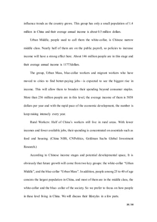 20 / 50
influence trends as the country grows. This group has only a small population of 1.4
million in China and their average annual income is about 0.5 million dollars.
Urban Middle, people used to call them the white-collar, is Chinese narrow
middle class. Nearly half of them are on the public payroll, so policies to increase
income will have a strong effect here. About 146 million people are in this stage and
their average annual income is 11773dollars.
The group, Urban Mass, blue-collar workers and migrant workers who have
moved to cities to find better-paying jobs—is expected to see the biggest rise in
income. This will allow them to broaden their spending beyond consumer staples.
More than 236 million people are in this level, the average income of them is 5858
dollars per year and with the rapid pace of the economic development, the number is
keep raising intensely every year.
Rural Workers: Half of China’s workers still live in rural areas. With lower
incomes and fewer available jobs, their spending is concentrated on essentials such as
food and housing. (China NBS, CNPolitics, Goldman Sachs Global Investment
Research.)
According to Chinese income stages and potential developmental space, It is
obviously that future growth will come from two key groups: the white-collar “Urban
Middle”, and the blue-collar “Urban Mass”. In addition, people among 25 to 40 of age
consists the largest population in China, and most of them are in the middle class, the
white-collar and the blue- collar of the society. So we prefer to focus on how people
in these level living in China. We will discuss their lifestyles in a few parts.
 