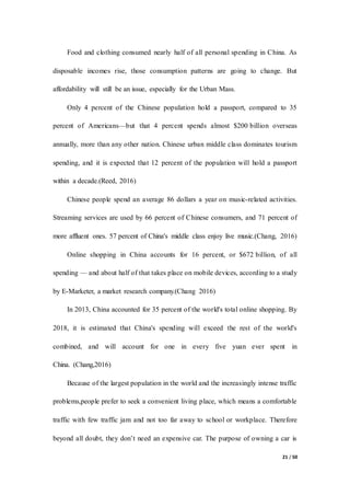21 / 50
Food and clothing consumed nearly half of all personal spending in China. As
disposable incomes rise, those consumption patterns are going to change. But
affordability will still be an issue, especially for the Urban Mass.
Only 4 percent of the Chinese population hold a passport, compared to 35
percent of Americans—but that 4 percent spends almost $200 billion overseas
annually, more than any other nation. Chinese urban middle class dominates tourism
spending, and it is expected that 12 percent of the population will hold a passport
within a decade.(Reed, 2016)
Chinese people spend an average 86 dollars a year on music-related activities.
Streaming services are used by 66 percent of Chinese consumers, and 71 percent of
more affluent ones. 57 percent of China's middle class enjoy live music.(Chang, 2016)
Online shopping in China accounts for 16 percent, or $672 billion, of all
spending — and about half of that takes place on mobile devices, according to a study
by E-Marketer, a market research company.(Chang 2016)
In 2013, China accounted for 35 percent of the world's total online shopping. By
2018, it is estimated that China's spending will exceed the rest of the world's
combined, and will account for one in every five yuan ever spent in
China. (Chang,2016)
Because of the largest population in the world and the increasingly intense traffic
problems,people prefer to seek a convenient living place, which means a comfortable
traffic with few traffic jam and not too far away to school or workplace. Therefore
beyond all doubt, they don’t need an expensive car. The purpose of owning a car is
 
