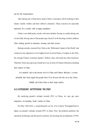 22 / 50
just for fast transportation.
After taking care of their basic needs, China’s consumers will be looking to their
futures: health, welfare and their chilren’s education. These concerns are especially
important for a country with an aging population.
China’s one-child policy results with most families having six adults taking care
of one child, forcing most of the people ages from 25 to 40 focusing on their children.
That’s fueling growth in education, housing and other sectors.
Beijing recently overtook New York as the “Billionaire Capital of the World” and
country-to-city migration is at its highest level in recent history. Compare to the USA,
the average Chinese consumer spends 7 dollars a day, still much less than American.
Therefore Tesla may open up a brand new way in term of Chinese lifestyles,extending
their market in China.
In a nutshell, due to the income level in China and Chinese lifestyles, it seems
advisable that Tesla regard the people from 25 to 40 year-old who are in the Urban
Middle and Urban Mass as their target market.
4.3 CITIZENS’ ATTITUDE TO PEV
By analyzing people’s attitude towards PEV in China, we may get more
inspiration of extending Tesla’s market in China.
On May 18th 2016, a researchcarried out by 21st Century Newspapertried to
figure out people’s attitude towards PEV in china. Now, the pollution problem, the
advanced technology and the positive policies are boosting the development of PEV.
 