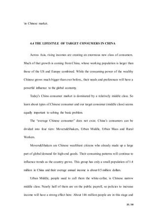 25 / 50
in Chinese market.
4.4 THE LIFESTYLE OF TARGET CONSUMERS IN CHINA
Across Asia, rising incomes are creating an enormous new class of consumers.
Much of that growth is coming from China, whose working population is larger than
those of the US and Europe combined. While the consuming power of the wealthy
Chinese grows much bigger than ever before,, their needs and preferences will have a
powerful influence to the global economy.
Today’s China consumer market is dominated by a relatively middle class. So
learn about types of Chinese consumer and our target consumer (middle class) seems
equally important to solving the basic problem.
The “average Chinese consumer” does not exist. China’s consumers can be
divided into four tiers: Movers&Shakers, Urban Middle, Urban Mass and Rural
Workers.
Movers&Shakers are Chinese wealthiest citizens who already made up a large
part of global demand for high-end goods. Their consuming patterns will continue to
influence trends as the country grows. This group has only a small population of 1.4
million in China and their average annual income is about 0.5 million dollars.
Urban Middle, people used to call them the white-collar, is Chinese narrow
middle class. Nearly half of them are on the public payroll, so policies to increase
income will have a strong effect here. About 146 million people are in this stage and
 