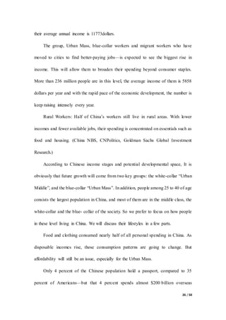 26 / 50
their average annual income is 11773dollars.
The group, Urban Mass, blue-collar workers and migrant workers who have
moved to cities to find better-paying jobs—is expected to see the biggest rise in
income. This will allow them to broaden their spending beyond consumer staples.
More than 236 million people are in this level, the average income of them is 5858
dollars per year and with the rapid pace of the economic development, the number is
keep raising intensely every year.
Rural Workers: Half of China’s workers still live in rural areas. With lower
incomes and fewer available jobs, their spending is concentrated on essentials such as
food and housing. (China NBS, CNPolitics, Goldman Sachs Global Investment
Research.)
According to Chinese income stages and potential developmental space, It is
obviously that future growth will come from two key groups: the white-collar “Urban
Middle”, and the blue-collar “Urban Mass”. In addition, people among 25 to 40 of age
consists the largest population in China, and most of them are in the middle class, the
white-collar and the blue- collar of the society. So we prefer to focus on how people
in these level living in China. We will discuss their lifestyles in a few parts.
Food and clothing consumed nearly half of all personal spending in China. As
disposable incomes rise, those consumption patterns are going to change. But
affordability will still be an issue, especially for the Urban Mass.
Only 4 percent of the Chinese population hold a passport, compared to 35
percent of Americans—but that 4 percent spends almost $200 billion overseas
 