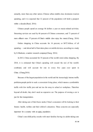 27 / 50
annually, more than any other nation. Chinese urban middle class dominates tourism
spending, and it is expected that 12 percent of the population will hold a passport
within a decade.(Reed, 2016)
Chinese people spend an average 86 dollars a year on music-related activities.
Streaming services are used by 66 percent of Chinese consumers, and 71 percent of
more affluent ones. 57 percent of China's middle class enjoy live music.(Chang, 2016)
Online shopping in China accounts for 16 percent, or $672 billion, of all
spending — and about half of that takes place on mobile devices, according to a study
by E-Marketer, a market research company.(Chang 2016)
In 2013, China accounted for 35 percent of the world's total online shopping. By
2018, it is estimated that China's spending will exceed the rest of the world's
combined, and will account for one in every five yuan ever spent in
China. (Chang,2016)
Because of the largest population in the world and the increasingly intense traffic
problems,people prefer to seek a convenient living place, which means a comfortable
traffic with few traffic jam and not too far away to school or workplace. Therefore
beyond all doubt, they don’t need an expensive car. The purpose of owning a car is
just for fast transportation.
After taking care of their basic needs, China’s consumers will be looking to their
futures: health, welfare and their chilren’s education. These concerns are especially
important for a country with an aging population.
China’s one-child policy results with most families having six adults taking care
 