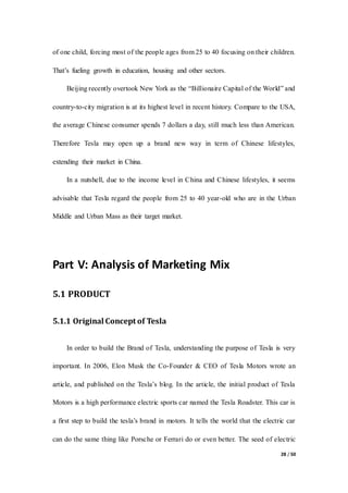28 / 50
of one child, forcing most of the people ages from 25 to 40 focusing on their children.
That’s fueling growth in education, housing and other sectors.
Beijing recently overtook New York as the “Billionaire Capital of the World” and
country-to-city migration is at its highest level in recent history. Compare to the USA,
the average Chinese consumer spends 7 dollars a day, still much less than American.
Therefore Tesla may open up a brand new way in term of Chinese lifestyles,
extending their market in China.
In a nutshell, due to the income level in China and Chinese lifestyles, it seems
advisable that Tesla regard the people from 25 to 40 year-old who are in the Urban
Middle and Urban Mass as their target market.
Part V: Analysis of Marketing Mix
5.1 PRODUCT
5.1.1 Original Concept of Tesla
In order to build the Brand of Tesla, understanding the purpose of Tesla is very
important. In 2006, Elon Musk the Co-Founder & CEO of Tesla Motors wrote an
article, and published on the Tesla’s blog. In the article, the initial product of Tesla
Motors is a high performance electric sports car named the Tesla Roadster. This car is
a first step to build the tesla’s brand in motors. It tells the world that the electric car
can do the same thing like Porsche or Ferrari do or even better. The seed of electric
 