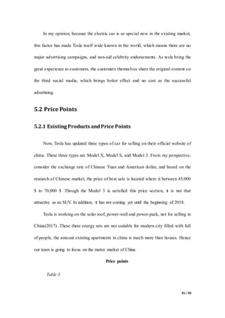 31 / 50
In my opinion, because the electric car is so special now in the existing market,
this factor has made Tesla itself wide known in the world, which means there are no
major advertising campaigns, and non-aid celebrity endorsements. As tesla bring the
great experience to customers, the customers themselves share the original content on
the third social media, which brings better effect and no cost as the successful
advertising.
5.2 Price Points
5.2.1 Existing Products andPrice Points
Now, Tesla has updated three types of car for selling on their official website of
china. These three types are Model X, Model S, and Model 3. From my perspective,
consider the exchange rate of Chinese Yuan and American dollar, and based on the
research of Chinese market, the price of best sale is located where it between 45,000
$ to 70,000 $ .Though the Model 3 is satisfied this price section, it is not that
attractive as an SUV. In addition, it has not coming yet until the beginning of 2018.
Tesla is working on the solar roof, power-wall and power-pack, not for selling in
China(2017) .These three energy sets are not suitable for modern city filled with full
of people, the amount existing apartments in china is much more than houses. Hence
our team is going to focus on the motor market of China.
Price points
Table 3
 