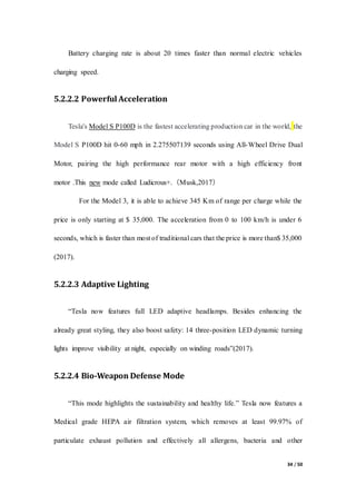 34 / 50
Battery charging rate is about 20 times faster than normal electric vehicles
charging speed.
5.2.2.2 Powerful Acceleration
Tesla's Model S P100D is the fastest accelerating production car in the world, the
Model S P100D hit 0-60 mph in 2.275507139 seconds using All-Wheel Drive Dual
Motor, pairing the high performance rear motor with a high efficiency front
motor .This new mode called Ludicrous+.（Musk,2017）
For the Model 3, it is able to achieve 345 Km of range per charge while the
price is only starting at $ 35,000. The acceleration from 0 to 100 km/h is under 6
seconds, which is faster than most of traditional cars that the price is more than$ 35,000
(2017).
5.2.2.3 Adaptive Lighting
“Tesla now features full LED adaptive headlamps. Besides enhancing the
already great styling, they also boost safety: 14 three-position LED dynamic turning
lights improve visibility at night, especially on winding roads”(2017).
5.2.2.4 Bio-Weapon Defense Mode
“This mode highlights the sustainability and healthy life.” Tesla now features a
Medical grade HEPA air filtration system, which removes at least 99.97% of
particulate exhaust pollution and effectively all allergens, bacteria and other
 