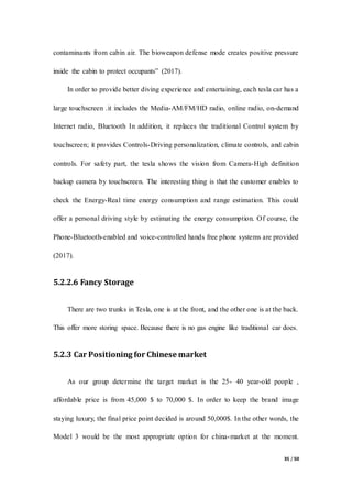 35 / 50
contaminants from cabin air. The bioweapon defense mode creates positive pressure
inside the cabin to protect occupants” (2017).
In order to provide better diving experience and entertaining, each tesla car has a
large touchscreen .it includes the Media-AM/FM/HD radio, online radio, on-demand
Internet radio, Bluetooth In addition, it replaces the traditional Control system by
touchscreen; it provides Controls-Driving personalization, climate controls, and cabin
controls. For safety part, the tesla shows the vision from Camera-High definition
backup camera by touchscreen. The interesting thing is that the customer enables to
check the Energy-Real time energy consumption and range estimation. This could
offer a personal driving style by estimating the energy consumption. Of course, the
Phone-Bluetooth-enabled and voice-controlled hands free phone systems are provided
(2017).
5.2.2.6 Fancy Storage
There are two trunks in Tesla, one is at the front, and the other one is at the back.
This offer more storing space. Because there is no gas engine like traditional car does.
5.2.3 Car Positioning for Chinese market
As our group determine the target market is the 25- 40 year-old people ,
affordable price is from 45,000 $ to 70,000 $. In order to keep the brand image
staying luxury, the final price point decided is around 50,000$. In the other words, the
Model 3 would be the most appropriate option for china-market at the moment.
 