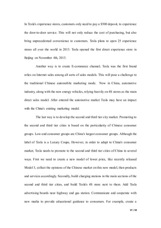 37 / 50
In Tesla's experience stores, customers only need to pay a $500 deposit, to experience
the door-to-door service. This will not only reduce the cost of purchasing, but also
bring unprecedented convenience to customers. Tesla plans to open 25 experience
stores all over the world in 2013. Tesla opened the first direct experience store in
Beijing on November 4th, 2013.
Another way is to create E-commerce channel. Tesla was the first brand
relies on Internet sales among all sorts of sales models. This will pose a challenge to
the traditional Chinese automobile marketing mode. Now in China, automotive
industry, along with the new energy vehicles, relying heavily on 4S stores as the main
direct sales model. After entered the automotive market Tesla may have an impact
with the China's existing marketing model.
The last way is to develop the second and third tier city market. Promoting to
the second and third tier cities is based on the particularity of Chinese consumer
groups. Low-end consumer groups are China's largest consumer groups. Although the
label of Tesla is a Luxury Coupe, However, in order to adapt to China's consumer
market, Tesla needs to promote to the second and third tier cities of China in several
ways. First we need to create a new model of lower price, like recently released
Model 3, collect the opinions of the Chinese market on this new model, then products
and services accordingly. Secondly, build charging stations in the main sections of the
second and third tier cities, and build Tesla's 4S store next to them. Add Tesla
advertising boards near highway and gas station. Communicate and cooperate with
new media to provide educational guidance to consumers. For example, create a
 