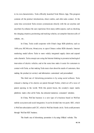 40 / 50
to its own characteristics. Tesla officially launched Tesla Motors App, This program
contains all the product introductions, direct outlets, and after-sales contact. At the
same time convenient Tesla owners communicate directly with the car anytime and
anywhere by enhance the user experience from many subtle aspects, such as checking
the charging situation, positioning and tracking vehicles, set autopilot function calls of
vehicles, etc..
In China, Tesla could cooperate with China's large B2B platform, such as
1688.com, HC360.com, 86mai.com, to open Chinese online B2B channels. Internet
marketing model allows Tesla to more widely integrated supply chain and expand
sales channels. Tesla concept cars using the Internet thinking to promote technological
innovation of electric vehicles, and at the same time make it easier for customers to
contact with Tesla, so that making Tesla more clear about the needs of customers, then
making the product (or service) and information customized and personalized.
The third one of Advertising promotion is by using social software. Tesla
released a sharing of its electric car patent through Twitter, which set off a wave of
patent opening in the world. With this patent boom, the country's major media
platforms made a free ad for Tesla, has attracted numerous consumers' attention.
In China, WeChat business is a new type of e-business based on WeChat
mobile ecosystem and social integration. It can be divided into two parts: B2C, which
is WeChat subscription and C2C, which is WeChat friends circle. Tesla could promote
through WeChat B2C business.
The fourth one of Advertising promotion is by using Official website. The
 