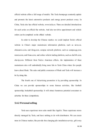 41 / 50
official website offers a full range of models. The Tesla homepage constantly update
and promote the latest automotive products and energy power products every. In
China, Tesla also has official website, www.tesla.cn. There are detailed introductions
for each series on official the website. And also test drive appointment and vehicle
orders can be completed on the official website.
In order to develop the Chinese market, we could implant Tesla's official
website in China's major mainstream information platform, such as news.cn,
chinanews.com, and ifeng.com, campus network platform, such as campus.qq.com,
renren.com, and 0xiao.com, and online vehicle trading platform, such as che168.com,
chevip.com. Different from Native American effects, the implantation of these
mainstream sites will undoubtedly bring more hits to Tesla China where few people
know about Musk. The sales and public awareness of Musk and Tesla will increase a
lot by doing this.
The fourth one of Advertising promotion is by providing sponsorship. In
China we can provide sponsorships to some famous activities, like football
sponsorship, basketball sponsorship. It will attract humorous potential consumers to
advertise for these competitions.
5.4.2 Personal selling
Tesla uses experience store sales model like Apple's. These experience stores
directly managed by Tesla, and have nothing to do with distributors. We can create
more in Chinese market, like provide free charging pile installation service, gift every
 