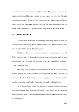 42 / 50
new orders and new car owners a portable charger. We could also carry out the
replacement of second-hand car business in some second-tier cities like Chengdu.
Using the double eleven festival of China to carry out direct sales promotion, like new
buyers will get free replacement mini car wiper, and five times free recharge card, and
10,000 km free maintenance. Purchasing power should be very high at this festival.
5.4. 3 Public Relations
Although Tesla Motors has no advertising department, nor an ad team, and
certainly, no Chief Marketing Officer (CMO), spokeswoman Alexis Georgeson, who
is the closest to a PR person in the company says:
“Right now, the stores are our advertising. We’re very confident we can sell
20,000-plus cars a year—without paid advertising. It may be something we’ll do years
down the road. But it’s certainly not something we feel is crucial for sales right now.”
(Alexis Georgeson, 2013)
One thing Tesla does well with a minimum cash flow is to create a buzz.
Without spending any money on direct advertising campaigns, Elon Musk and the
creative minds behind the company know how to generate buzz, and in this modern
age, that means using social media. A campaign a’la Apple would make sense.
As an famous figure, Tesla's soul character Musk received a lot of attention
from fans and media. Mask himself active in Tesla's blog, Twitter, YouTube interview
all the year round. As a celebrity, Musk's every move could be a kind of invisible sales
of Tesla products.
 