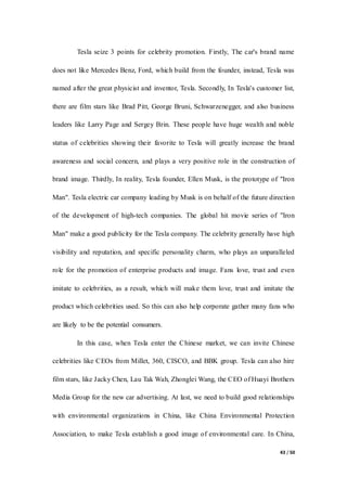 43 / 50
Tesla seize 3 points for celebrity promotion. Firstly, The car's brand name
does not like Mercedes Benz, Ford, which build from the founder, instead, Tesla was
named after the great physicist and inventor, Tesla. Secondly, In Tesla's customer list,
there are film stars like Brad Pitt, George Bruni, Schwarzenegger, and also business
leaders like Larry Page and Sergey Brin. These people have huge wealth and noble
status of celebrities showing their favorite to Tesla will greatly increase the brand
awareness and social concern, and plays a very positive role in the construction of
brand image. Thirdly, In reality, Tesla founder, Ellen Musk, is the prototype of "Iron
Man". Tesla electric car company leading by Musk is on behalf of the future direction
of the development of high-tech companies. The global hit movie series of "Iron
Man" make a good publicity for the Tesla company. The celebrity generally have high
visibility and reputation, and specific personality charm, who plays an unparalleled
role for the promotion of enterprise products and image. Fans love, trust and even
imitate to celebrities, as a result, which will make them love, trust and imitate the
product which celebrities used. So this can also help corporate gather many fans who
are likely to be the potential consumers.
In this case, when Tesla enter the Chinese market, we can invite Chinese
celebrities like CEOs from Millet, 360, CISCO, and BBK group. Tesla can also hire
film stars, like Jacky Chen, Lau Tak Wah, Zhonglei Wang, the CEO of Huayi Brothers
Media Group for the new car advertising. At last, we need to build good relationships
with environmental organizations in China, like China Environmental Protection
Association, to make Tesla establish a good image of environmental care. In China,
 