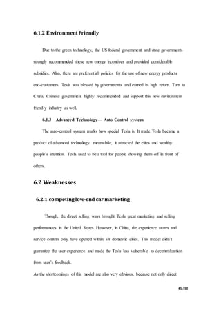 45 / 50
6.1.2 Environment Friendly
Due to the green technology, the US federal government and state governments
strongly recommended these new energy incentives and provided considerable
subsidies. Also, there are preferential policies for the use of new energy products
end-customers. Tesla was blessed by governments and earned its high return. Turn to
China, Chinese government highly recommended and support this new environment
friendly industry as well.
6.1.3 Advanced Technology— Auto Control system
The auto-control system marks how special Tesla is. It made Tesla became a
product of advanced technology, meanwhile, it attracted the elites and wealthy
people’s attention. Tesla used to be a tool for people showing them off in front of
others.
6.2 Weaknesses
6.2.1 competing low-end car marketing
Though, the direct selling ways brought Tesla great marketing and selling
performances in the United States. However, in China, the experience stores and
service centers only have opened within six domestic cities. This model didn’t
guarantee the user experience and made the Tesla less vulnerable to decentralization
from user’s feedback.
As the shortcomings of this model are also very obvious, because not only direct
 