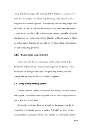 46 / 50
selling, Tesla has to compete with traditional dealers, distributor’s customer service
makes the sales and post-sales became very demanding, costly. They also have to
accept slow sales network expansions. It brought many obstacles being a single sales
mode seller. In China, if Tesla does not seek cooperation, either open joint ventures,
or giving up their own direct sales mode (monopoly charging every niche market and
other locations), they will probably fall into difficulties and hard to survive in China's
low-end car market. Currently, the most difficulty for Tesla is facing and competing
low-end car marketing promotions.
6.2.2 Poor energy infrastructure
There is a fear that the poor infrastructure will be another obstacle to the
development of Tesla in China. However, from my personal prospective, I believe
that this fear will no longer exist within a few years. May be a few years later,
charging piles and power stations could be seen everywhere.
6.2.3 Long manufacturing period
From the customers feedback, I have known that, normally, customers had two
wait long time, such as three months to get their new car. This is a huge problem we
have to solve it in the near future.
Due to policy constraints, Tesla can not easily get the necessary land for the
construction of the charging stations, in addition, Tesla didn’t get along with the
national electricity cooperation of China. This led at the end of November of 2014,
 