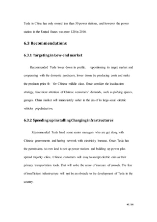 47 / 50
Tesla in China has only owned less than 50 power stations, and however the power
station in the United States was over 120 in 2016.
6.3 Recommendations
6.3.1 Targeting in Low-end market
Recommended Tesla lower down its profile, repositioning its target market and
cooperating with the domestic producers, lower down the producing costs and make
the products price fit for Chinese middle class. Once consider the localization
strategy, take more attention of Chinese consumers’ demands, such as parking spaces,
garages. China market will immediately usher in the era of its large-scale electric
vehicles popularization.
6.3.2 Speeding up installing Charging infrastructures
Recommended Tesla hired some senior managers who are get along with
Chinese governments and having network with electricity bureaus. Once, Tesla has
the permissions to own land to set up power stations and building up power piles
spread majority cities, Chinese customers will easy to accept electric cars as their
primary transportation tools. That will solve the sense of insecure of crowds. The fear
of insufficient infrastructure will not be an obstacle to the development of Tesla in the
country.
 
