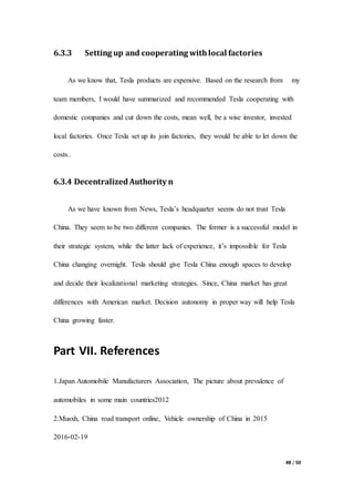 48 / 50
6.3.3 Setting up and cooperating withlocal factories
As we know that, Tesla products are expensive. Based on the research from my
team members, I would have summarized and recommended Tesla cooperating with
domestic companies and cut down the costs, mean well, be a wise investor, invested
local factories. Once Tesla set up its join factories, they would be able to let down the
costs..
6.3.4 DecentralizedAuthority n
As we have known from News, Tesla’s headquarter seems do not trust Tesla
China. They seem to be two different companies. The former is a successful model in
their strategic system, while the latter lack of experience, it’s impossible for Tesla
China changing overnight. Tesla should give Tesla China enough spaces to develop
and decide their localizational marketing strategies. Since, China market has great
differences with American market. Decision autonomy in proper way will help Tesla
China growing faster.
Part VII. References
1.Japan Automobile Manufacturers Association, The picture about prevalence of
automobiles in some main countries2012
2.Musxh, China road transport online, Vehicle ownership of China in 2015
2016-02-19
 