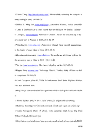 49 / 50
3.Xiaoliu Zheng, http://www.wtoutiao.com/, Motor vehicle ownership for everyone in
every country(or area) 2016-09-03
4.Zhichao E、Ming Dou, www.people.com , Automotive Channel, Vehicle ownership
of China in 2015 has been to a new record, there are 31 in per 100 families Defender
of Leningrad, www.sohu.com, Automotive Channel , Review the sales ranking of the
new energy cars in America in 2015 , 2015-12-29
5.Yichuidingyin, www.sohu.com , Automotive Channel, Tesla was still unaccustomed
to the climate of a new place in China, 2016-04-06
6.Zhongshangqingbaowang, www.askci.com, The confluence of the new policies for
the new energy cars in China in 2015 2015-12-24
7.Yue Jun, www.xnyauto.com, The channel of policy and law 2017-02-20
8.Huppert Yang, www.qq.com, Technology Channel, Truising ability of Tesla can KO
its competitors 2015-09-29
9.Alexis Georgeson, (June 10, 2013). Tesla Generates Small Sales, Big Buzz Without
Paid Ads. Retrieved from
10.http://adage.com/article/news/tesla-generates-small-sales-big-buzz-paid-ads/24199
4/
11.Global Equities, (July 9, 2016). Tesla spends just $6 per car in advertising.
12.Retrieved from http://www.teslarati.com/tesla-spends-just-6-per-car-advertising/
13.Alexis Georgeson, (June 10, 2013). Tesla Generates Small Sales, Big Buzz
Without Paid Ads. Retrieved from
14.http://adage.com/article/news/tesla-generates-small-sales-big-buzz-paid-ads/24199
 