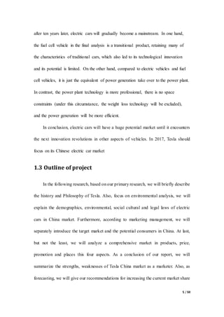 5 / 50
after ten years later, electric cars will gradually become a mainstream. In one hand,
the fuel cell vehicle in the final analysis is a transitional product, retaining many of
the characteristics of traditional cars, which also led to its technological innovation
and its potential is limited. On the other hand, compared to electric vehicles and fuel
cell vehicles, it is just the equivalent of power generation take over to the power plant.
In contrast, the power plant technology is more professional, there is no space
constraints (under this circumstance, the weight loss technology will be excluded),
and the power generation will be more efficient.
In conclusion, electric cars will have a huge potential market until it encounters
the next innovation revolutions in other aspects of vehicles. In 2017, Tesla should
focus on its Chinese electric car market
1.3 Outline of project
In the following research, based on our primary research, we will briefly describe
the history and Philosophy of Tesla. Also, focus on environmental analysis, we will
explain the demographics, environmental, social cultural and legal laws of electric
cars in China market. Furthermore, according to marketing management, we will
separately introduce the target market and the potential consumers in China. At last,
but not the least, we will analyze a comprehensive market in products, price,
promotion and places this four aspects. As a conclusion of our report, we will
summarize the strengths, weaknesses of Tesla China market as a marketer. Also, as
forecasting, we will give our recommendations for increasing the current market share
 