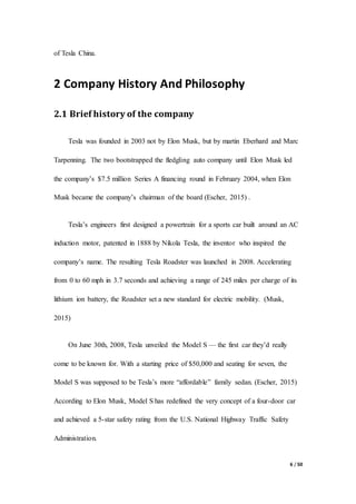 6 / 50
of Tesla China.
2 Company History And Philosophy
2.1 Brief history of the company
Tesla was founded in 2003 not by Elon Musk, but by martin Eberhard and Marc
Tarpenning. The two bootstrapped the fledgling auto company until Elon Musk led
the company’s $7.5 million Series A financing round in February 2004, when Elon
Musk became the company’s chairman of the board (Escher, 2015) .
Tesla’s engineers first designed a powertrain for a sports car built around an AC
induction motor, patented in 1888 by Nikola Tesla, the inventor who inspired the
company’s name. The resulting Tesla Roadster was launched in 2008. Accelerating
from 0 to 60 mph in 3.7 seconds and achieving a range of 245 miles per charge of its
lithium ion battery, the Roadster set a new standard for electric mobility. (Musk,
2015)
On June 30th, 2008, Tesla unveiled the Model S — the first car they’d really
come to be known for. With a starting price of $50,000 and seating for seven, the
Model S was supposed to be Tesla’s more “affordable” family sedan. (Escher, 2015)
According to Elon Musk, Model S has redefined the very concept of a four-door car
and achieved a 5-star safety rating from the U.S. National Highway Traffic Safety
Administration.
 