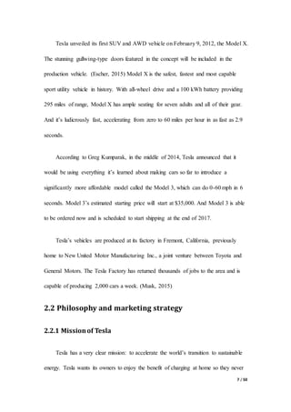 7 / 50
Tesla unveiled its first SUV and AWD vehicle on February 9, 2012, the Model X.
The stunning gullwing-type doors featured in the concept will be included in the
production vehicle. (Escher, 2015) Model X is the safest, fastest and most capable
sport utility vehicle in history. With all-wheel drive and a 100 kWh battery providing
295 miles of range, Model X has ample seating for seven adults and all of their gear.
And it’s ludicrously fast, accelerating from zero to 60 miles per hour in as fast as 2.9
seconds.
According to Greg Kumparak, in the middle of 2014, Tesla announced that it
would be using everything it’s learned about making cars so far to introduce a
significantly more affordable model called the Model 3, which can do 0-60 mph in 6
seconds. Model 3’s estimated starting price will start at $35,000. And Model 3 is able
to be ordered now and is scheduled to start shipping at the end of 2017.
Tesla’s vehicles are produced at its factory in Fremont, California, previously
home to New United Motor Manufacturing Inc., a joint venture between Toyota and
General Motors. The Tesla Factory has returned thousands of jobs to the area and is
capable of producing 2,000 cars a week. (Musk, 2015)
2.2 Philosophy and marketing strategy
2.2.1 Missionof Tesla
Tesla has a very clear mission: to accelerate the world’s transition to sustainable
energy. Tesla wants its owners to enjoy the benefit of charging at home so they never
 
