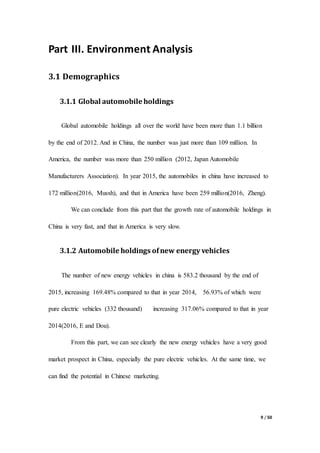 9 / 50
Part III. Environment Analysis
3.1 Demographics
3.1.1 Global automobile holdings
Global automobile holdings all over the world have been more than 1.1 billion
by the end of 2012. And in China, the number was just more than 109 million. In
America, the number was more than 250 million (2012, Japan Automobile
Manufacturers Association). In year 2015, the automobiles in china have increased to
172 million(2016, Musxh), and that in America have been 259 million(2016, Zheng).
We can conclude from this part that the growth rate of automobile holdings in
China is very fast, and that in America is very slow.
3.1.2 Automobile holdings ofnew energy vehicles
The number of new energy vehicles in china is 583.2 thousand by the end of
2015, increasing 169.48% compared to that in year 2014, 56.93% of which were
pure electric vehicles (332 thousand) increasing 317.06% compared to that in year
2014(2016, E and Dou).
From this part, we can see clearly the new energy vehicles have a very good
market prospect in China, especially the pure electric vehicles. At the same time, we
can find the potential in Chinese marketing.
 