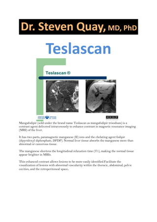 Teslascan
Mangafodipir (sold under the brand name Teslascan as mangafodipir trisodium) is a
contrast agent delivered intravenously to enhance contrast in magnetic resonance imaging
(MRI) of the liver.
It has two parts, paramagnetic manganese (II) ions and the chelating agent fodipir
(dipyridoxyl diphosphate, DPDP). Normal liver tissue absorbs the manganese more than
abnormal or cancerous tissue.
The manganese shortens the longitudinal relaxation time (T1), making the normal tissue
appear brighter in MRIs.
This enhanced contrast allows lesions to be more easily identified.Facilitate the
visualization of lesions with abnormal vascularity within the thoracic, abdominal, pelvic
cavities, and the retroperitoneal space.
 