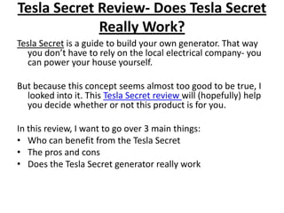 Tesla Secret Review- Does Tesla Secret Really Work? Tesla Secret is a guide to build your own generator. That way you don’t have to rely on the local electrical company- you can power your house yourself.  But because this concept seems almost too good to be true, I looked into it. This Tesla Secret review will (hopefully) help you decide whether or not this product is for you. In this review, I want to go over 3 main things: Who can benefit from the Tesla Secret The pros and cons Does the Tesla Secret generator really work 