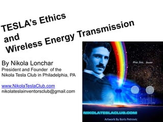 TESLA’s Ethics and Wireless Energy Transmission By Nikola Lonchar President and Founder  of the  Nikola Tesla Club in Philadelphia, PA www.NikolaTeslaClub.com nikolateslainventorsclub@gmail.com Artwork By Boris Petrovic 