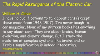 The Rapid Resurgence of the Electric Car
William H. Calvin
I have no qualifications to talk about cars (except
those made from 1948-1957). I’ve never bought a
car magazine. None of my sixteen books has anything
to say about cars. They are about brains, human
evolution, and climate change. But I study the
evolution of complex systems like brains and so
Tesla’s simplification is indeed interesting.
WilliamCalvin.org
 