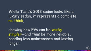 While Tesla’s 2013 sedan looks like a
luxury sedan, it represents a complete
re-think,
showing how EVs can be vastly
simpler—and thus be more reliable,
needing less maintenance and lasting
longer.
 