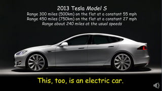 This, too, is an electric car.
2013 Tesla Model S
Range 300 miles (500km) on the flat at a constant 55 mph
Range 450 miles (750km) on the flat at a constant 27 mph
Range about 240 miles at the usual speeds
 