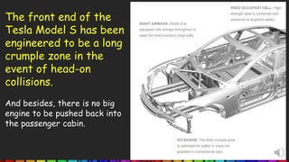 The front end of the
Tesla Model S has been
engineered to be a long
crumple zone in the
event of head-on
collisions.
And besides, there is no big
engine to be pushed back into
the passenger cabin.
 