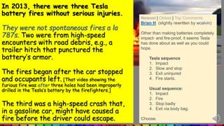 In 2013, there were three Tesla
battery fires without serious injuries.
They were not spontaneous fires a la
787s. Two were from high-speed
encounters with road debris, e.g., a
trailer hitch that punctured the
battery’s armor.
The fires began after the car stopped
and occupants left. [That video showing the
furious fire was after three holes had been improperly
drilled in the Tesla’s battery by the firefighters.]
The third was a high-speed crash that,
in a gasoline car, might have caused a
fire before the driver could escape.
Newest | Oldest | Top Comments
Brian H (slightly rewritten by wcalvin)
Other than making batteries completely
impact- and fire-proof, it seems Tesla
has done about as well as you could
hope.
Tesla sequence
1. Impact
2. Slow and stop
3. Exit uninjured
4. Fire starts.
Usual sequence:
1. Impact
2. Fire
3. Stop badly
4. Exit via body bag.
Choose.
 
