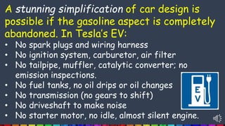 A stunning simplification of car design is
possible if the gasoline aspect is completely
abandoned. In Tesla’s EV:
• No spark plugs and wiring harness
• No ignition system, carburetor, air filter
• No tailpipe, muffler, catalytic converter; no
emission inspections.
• No fuel tanks, no oil drips or oil changes
• No transmission (no gears to shift)
• No driveshaft to make noise
• No starter motor, no idle, almost silent engine.
 