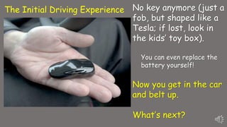 No key anymore (just a
fob, but shaped like a
Tesla; if lost, look in
the kids’ toy box).
You can even replace the
battery yourself!
Now you get in the car
and belt up.
What’s next?
The Initial Driving Experience
 