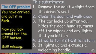You have arrived,
and put it in
Park.
Now you look
around for the
OFF button.
Still missing.
This substitutes:
1. Remove the adult weight from
the driver’s seat.
2. Close the door and walk away.
3. The car locks up after you,
hides the door handles, turns
off the wipers and any lights
that you left on.
4. It waits for its FOB to return.
5. It lights up and extends a
welcoming handle.
The OFF problem
 