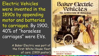 Electric Vehicles
were invented in the
1890s by appending
motor and batteries
to carriages. By 1900,
40% of “horseless
carriages“ were EVs.
A Baker Electric was part of
the first White House fleet
of cars. (1909 poster)
 