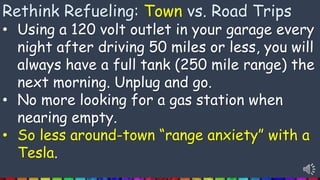 Rethink Refueling: Town vs. Road Trips
• Using a 120 volt outlet in your garage every
night after driving 50 miles or less, you will
always have a full tank (250 mile range) the
next morning. Unplug and go.
• No more looking for a gas station when
nearing empty.
• So less around-town “range anxiety” with a
Tesla.
 
