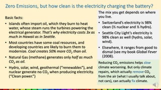 Zero Emissions, but how clean is the electricity charging the battery?
Basic facts:
• Islands often import oil, which they burn to heat
water, whose steam runs the turbines powering the
electrical generator. That’s why electricity costs 3x as
much in Hawaii as in Seattle.
• Most countries have some coal resources, and
developing countries are likely to burn them to
modernize. Coal creates 50% more CO2 than oil.
• Natural Gas (methane) generates only half as much
CO2 as oil.
• Hydro, solar, wind, geothermal (“renewables”), and
nuclear generate no CO2 when producing electricity.
(“Clean power.”)
The mix you get depends on where
you live.
• Switzerland’s electricity is 98%
clean (½ nuclear and ½ hydro).
• Seattle City Light’s electricity is
98% clean as well (hydro, solar,
wind).
• Elsewhere, it ranges from good to
dismal (see my book Global Fever
(2008).
Reducing CO2 emissions helps slow
climate worsening. But only climate
repairs, which actually remove CO2
from the air (what I usually talk about,
not cars), can actually fix climate.
 