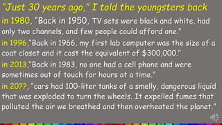 “Just 30 years ago,” I told the youngsters back
in 1980, “Back in 1950, TV sets were black and white, had
only two channels, and few people could afford one.”
in 1996,“Back in 1966, my first lab computer was the size of a
coat closet and it cost the equivalent of $300,000.”
in 2013,“Back in 1983, no one had a cell phone and were
sometimes out of touch for hours at a time.”
in 20??, “cars had 100-liter tanks of a smelly, dangerous liquid
that was exploded to turn the wheels. It expelled fumes that
polluted the air we breathed and then overheated the planet.”
 