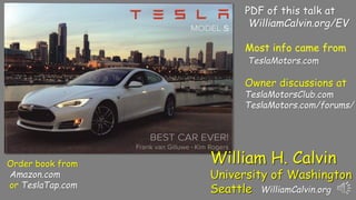 Most info came from
TeslaMotors.com
PDF of this talk at
WilliamCalvin.org/EV
Order book from
Amazon.com
or TeslaTap.com
Owner discussions at
TeslaMotorsClub.com
TeslaMotors.com/forums/
William H. Calvin
University of Washington
Seattle WilliamCalvin.org
 