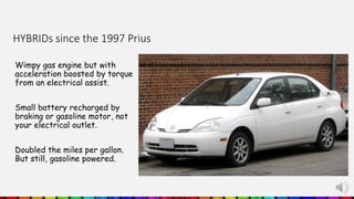 HYBRIDs since the 1997 Prius
Wimpy gas engine but with
acceleration boosted by torque
from an electrical assist.
Small battery recharged by
braking or gasoline motor, not
your electrical outlet.
Doubled the miles per gallon.
But still, gasoline powered.
 