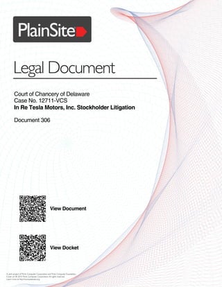 PlainSite
Legal Document
®
A joint project ofThink Computer Corporation andThink Computer Foundation.
Cover art © 2015Think Computer Corporation.All rights reserved.
Learn more at http://www.plainsite.org.
Court of Chancery of Delaware
Case No. 12711-VCS
In Re Tesla Motors, Inc. Stockholder Litigation
Document 306
View Document
View Docket
 
