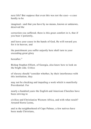 next life? But suppose that even this was not the case—a case
hardly to be
imagined—and that you have by no means, known or unknown,
deserved the
correction you suffered; there is this great comfort in it, that if
you bear it patiently,
and leave your cause in the hands of God, He will reward you
for it in heaven, and
the punishment you suffer unjustly here shall turn to your
exceeding great glory
hereafter.”
Bishop Stephen Elliott, of Georgia, also knew how to look on
the bright side. Critics
of slavery should “consider whether, by their interference with
this institution, they
may not be checking and impeding a work which is manifestly
Providential. For
nearly a hundred years the English and American Churches have
been striving to
civilize and Christianize Western Africa, and with what result?
Around Sierra Leone,
and in the neighborhood of Cape Palmas, a few natives have
been made Christians,
 