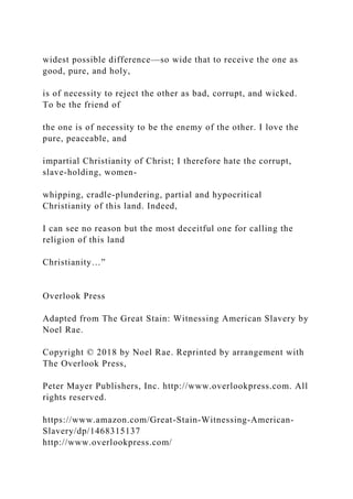 widest possible difference—so wide that to receive the one as
good, pure, and holy,
is of necessity to reject the other as bad, corrupt, and wicked.
To be the friend of
the one is of necessity to be the enemy of the other. I love the
pure, peaceable, and
impartial Christianity of Christ; I therefore hate the corrupt,
slave-holding, women-
whipping, cradle-plundering, partial and hypocritical
Christianity of this land. Indeed,
I can see no reason but the most deceitful one for calling the
religion of this land
Christianity…”
Overlook Press
Adapted from The Great Stain: Witnessing American Slavery by
Noel Rae.
Copyright © 2018 by Noel Rae. Reprinted by arrangement with
The Overlook Press,
Peter Mayer Publishers, Inc. http://www.overlookpress.com. All
rights reserved.
https://www.amazon.com/Great-Stain-Witnessing-American-
Slavery/dp/1468315137
http://www.overlookpress.com/
 