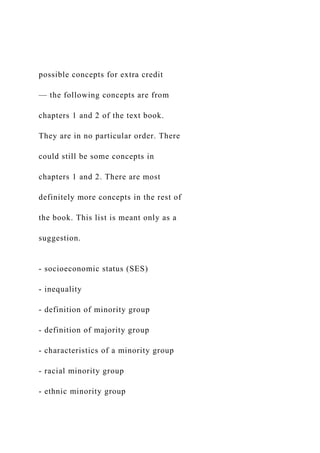 possible concepts for extra credit
— the following concepts are from
chapters 1 and 2 of the text book.
They are in no particular order. There
could still be some concepts in
chapters 1 and 2. There are most
definitely more concepts in the rest of
the book. This list is meant only as a
suggestion.
- socioeconomic status (SES)
- inequality
- definition of minority group
- definition of majority group
- characteristics of a minority group
- racial minority group
- ethnic minority group
 