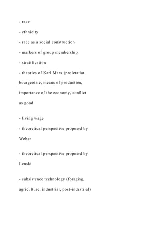 - race
- ethnicity
- race as a social construction
- markers of group membership
- stratification
- theories of Karl Marx (proletariat,
bourgeoisie, means of production,
importance of the economy, conflict
as good
- living wage
- theoretical perspective proposed by
Weber
- theoretical perspective proposed by
Lenski
- subsistence technology (foraging,
agriculture, industrial, post-industrial)
 