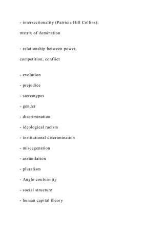 - intersectionality (Patricia Hill Collins);
matrix of domination
- relationship between power,
competition, conflict
- evolution
- prejudice
- stereotypes
- gender
- discrimination
- ideological racism
- institutional discrimination
- miscegenation
- assimilation
- pluralism
- Anglo conformity
- social structure
- human capital theory
 