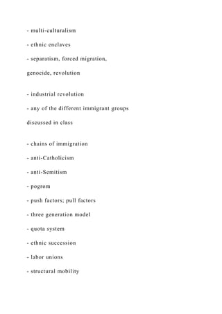 - multi-culturalism
- ethnic enclaves
- separatism, forced migration,
genocide, revolution
- industrial revolution
- any of the different immigrant groups
discussed in class
- chains of immigration
- anti-Catholicism
- anti-Semitism
- pogrom
- push factors; pull factors
- three generation model
- quota system
- ethnic succession
- labor unions
- structural mobility
 