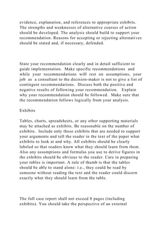 evidence, explanation, and references to appropriate exhibits.
The strengths and weaknesses of alternative courses of action
should be developed. The analysis should build to support your
recommendation. Reasons for accepting or rejecting alternatives
should be stated and, if necessary, defended.
State your recommendation clearly and in detail sufficient to
guide implementation. Make specific recommendations and
while your recommendations will rest on assumptions, your
job as a consultant to the decision-maker is not to give a list of
contingent recommendations. Discuss both the positive and
negative results of following your recommendation. Explain
why your recommendation should be followed. Make sure that
the recommendation follows logically from your analysis.
Exhibits
Tables, charts, spreadsheets, or any other supporting materials
may be attached as exhibits. Be reasonable on the number of
exhibits. Include only those exhibits that are needed to support
your arguments and tell the reader in the text of the paper what
exhibits to look at and why. All exhibits should be clearly
labeled so that readers know what they should learn from them.
Also any assumptions and formulas you use to derive figures in
the exhibits should be obvious to the reader. Care in preparing
your tables is important. A rule of thumb is that the tables
should be able to stand alone: i.e., they could be read by
someone without reading the text and the reader could discern
exactly what they should learn from the table.
The full case report shall not exceed 8 pages (including
exhibits). You should take the perspective of an external
 
